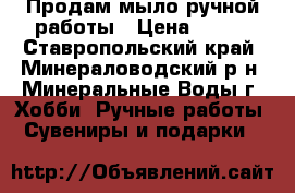 Продам мыло ручной работы › Цена ­ 150 - Ставропольский край, Минераловодский р-н, Минеральные Воды г. Хобби. Ручные работы » Сувениры и подарки   